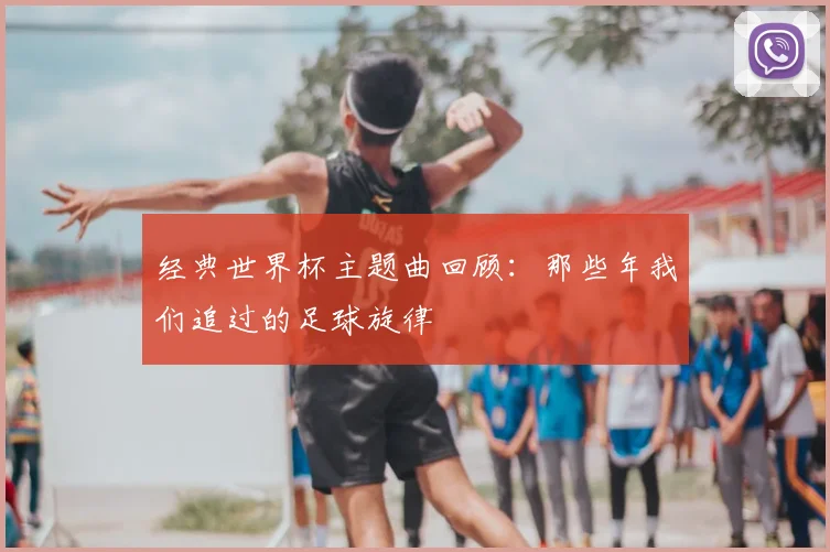 经典世界杯主题曲回顾:那些年我们追过的足球旋律