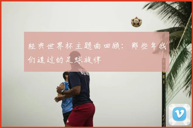 经典世界杯主题曲回顾:那些年我们追过的足球旋律